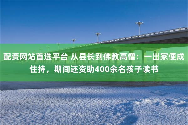 配资网站首选平台 从县长到佛教高僧：一出家便成住持，期间还资助400余名孩子读书