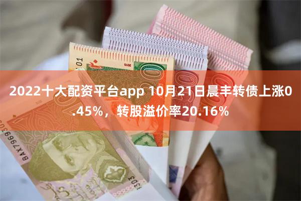 2022十大配资平台app 10月21日晨丰转债上涨0.45%，转股溢价率20.