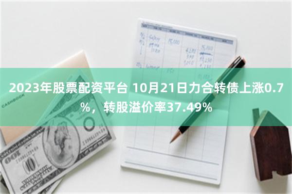 2023年股票配资平台 10月21日力合转债上涨0.7%，转股溢价率37.49%