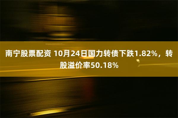 南宁股票配资 10月24日国力转债下跌1.82%，转股溢价率50.18%