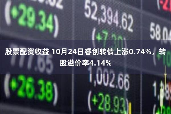 股票配资收益 10月24日睿创转债上涨0.74%，转股溢价率4.14%