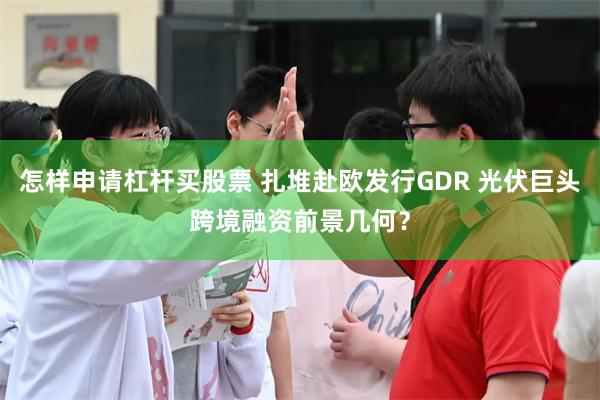 怎样申请杠杆买股票 扎堆赴欧发行GDR 光伏巨头跨境融资前景几何？