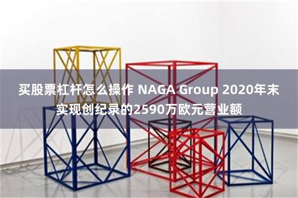 买股票杠杆怎么操作 NAGA Group 2020年末实现创纪录的2590万欧元营业额