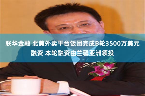 联华金融 北美外卖平台饭团完成B轮3500万美元融资 本轮融资由兰馨亚洲领投