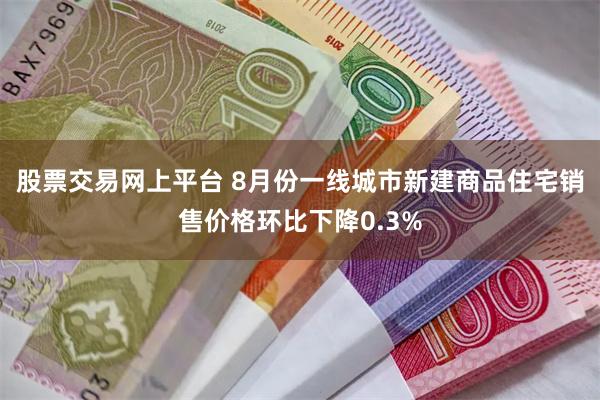 股票交易网上平台 8月份一线城市新建商品住宅销售价格环比下降0.3%