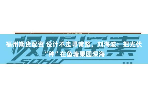 福州期货配资 设计不走寻常路，刘海波：把光伏“种”在鱼塘果园深海