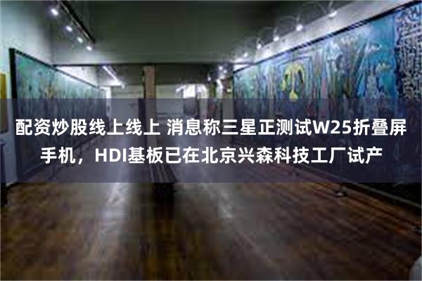 配资炒股线上线上 消息称三星正测试W25折叠屏手机，HDI基板已在北京兴森科技工