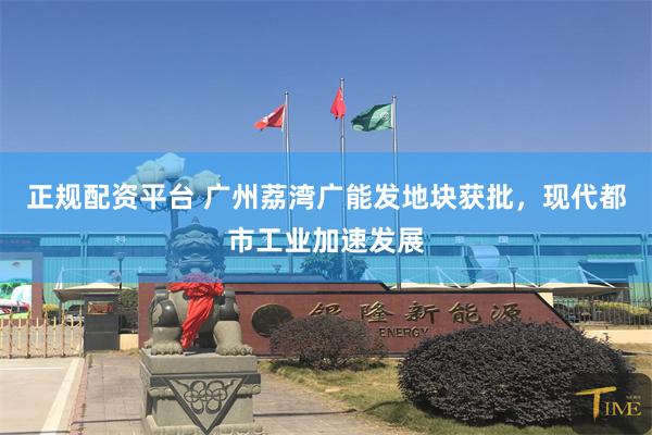 正规配资平台 广州荔湾广能发地块获批，现代都市工业加速发展