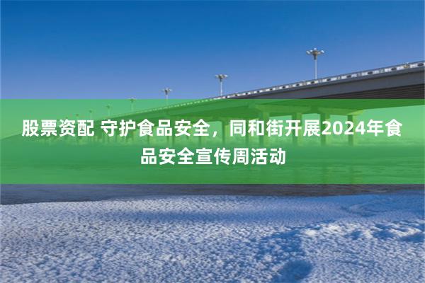 股票资配 守护食品安全，同和街开展2024年食品安全宣传周活动