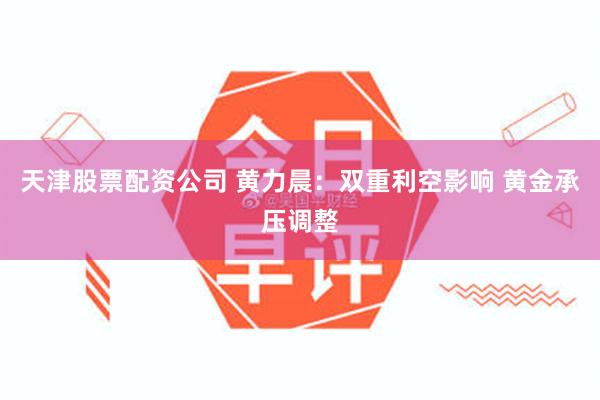 天津股票配资公司 黄力晨：双重利空影响 黄金承压调整