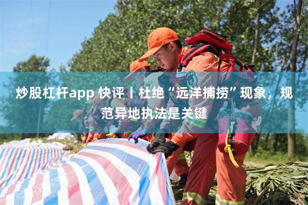 炒股杠杆app 快评丨杜绝“远洋捕捞”现象，规范异地执法是关键