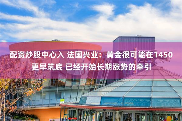 配资炒股中心入 法国兴业：黄金很可能在1450更早筑底 已经开始长期涨势的牵引