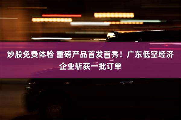 炒股免费体验 重磅产品首发首秀！广东低空经济企业斩获一批订单