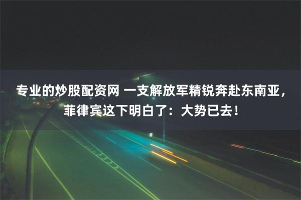 专业的炒股配资网 一支解放军精锐奔赴东南亚，菲律宾这下明白了：大势已去！