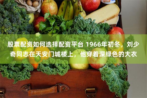 股票配资如何选择配资平台 1966年初冬，刘少奇同志在天安门城楼上，他穿着深绿色的大衣