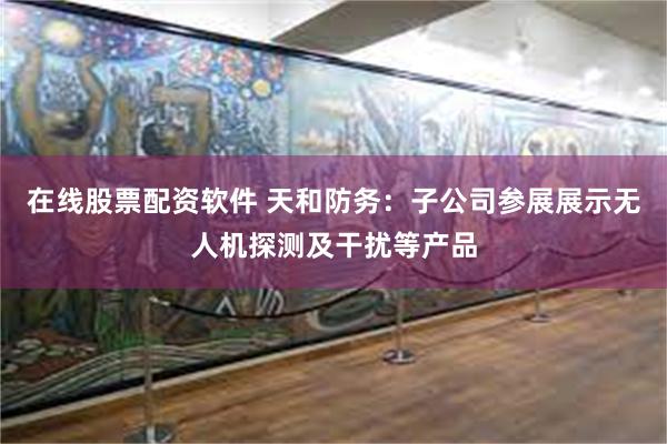 在线股票配资软件 天和防务：子公司参展展示无人机探测及干扰等产品