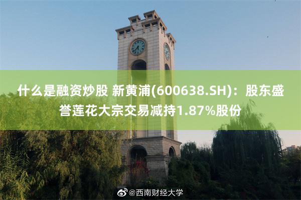 什么是融资炒股 新黄浦(600638.SH)：股东盛誉莲花大宗交易减持1.87%