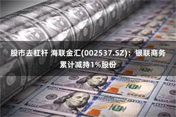 股市去杠杆 海联金汇(002537.SZ)：银联商务累计减持1%股份