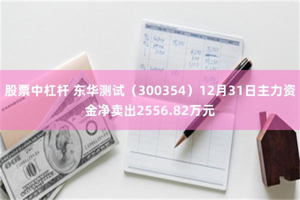 股票中杠杆 东华测试（300354）12月31日主力资金净卖出2556.82万元