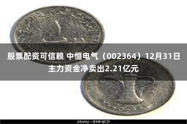 股票配资可信赖 中恒电气（002364）12月31日主力资金净卖出2.21亿元