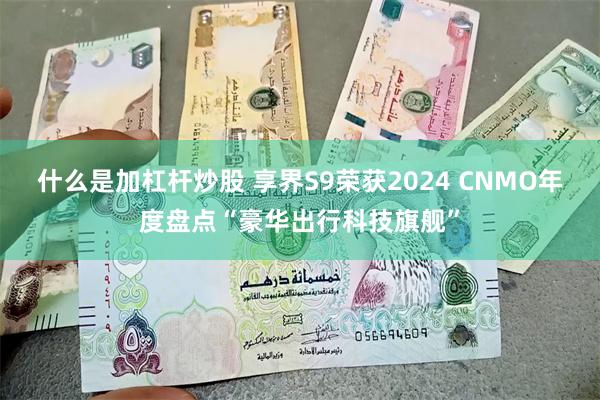 什么是加杠杆炒股 享界S9荣获2024 CNMO年度盘点“豪华出行科技旗舰”