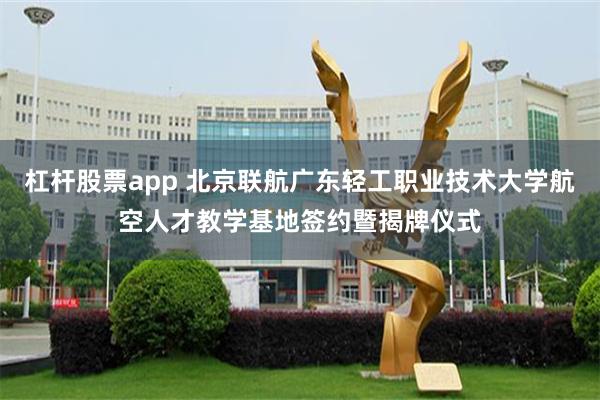 杠杆股票app 北京联航广东轻工职业技术大学航空人才教学基地签约暨揭牌仪式