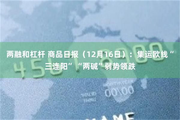 两融和杠杆 商品日报（12月16日）：集运欧线“三连阳” “两碱”弱势领跌