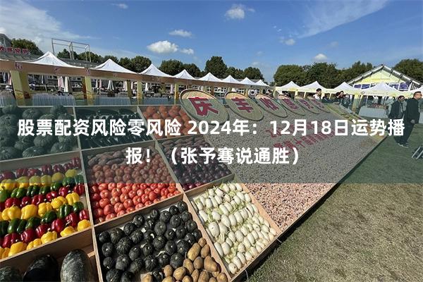 股票配资风险零风险 2024年：12月18日运势播报！（张予骞说通胜）