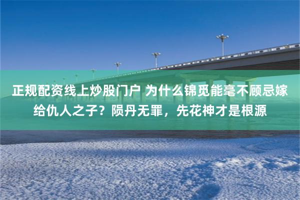 正规配资线上炒股门户 为什么锦觅能毫不顾忌嫁给仇人之子？陨丹无罪，先花神才是根源