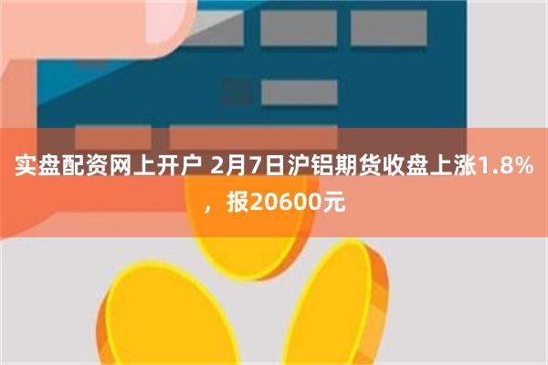 实盘配资网上开户 2月7日沪铝期货收盘上涨1.8%，报20600元