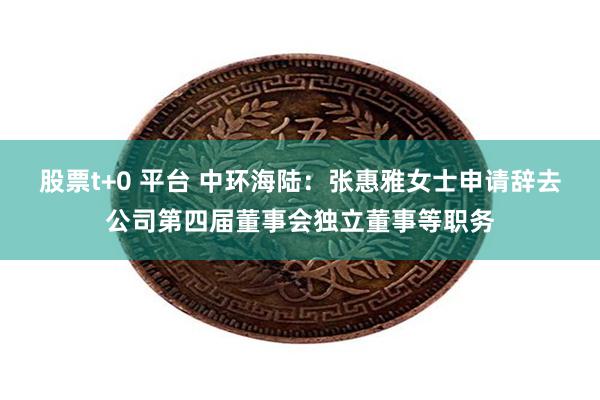 股票t+0 平台 中环海陆：张惠雅女士申请辞去公司第四届董事会独立董事等职务