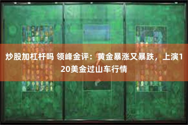 炒股加杠杆吗 领峰金评：黄金暴涨又暴跌，上演120美金过山车行情