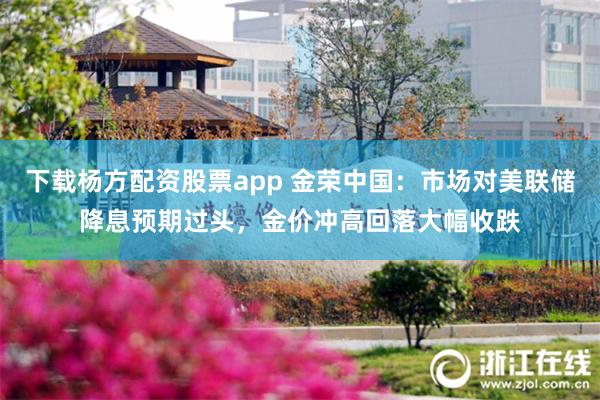 下载杨方配资股票app 金荣中国：市场对美联储降息预期过头，金价冲高回落大幅收跌