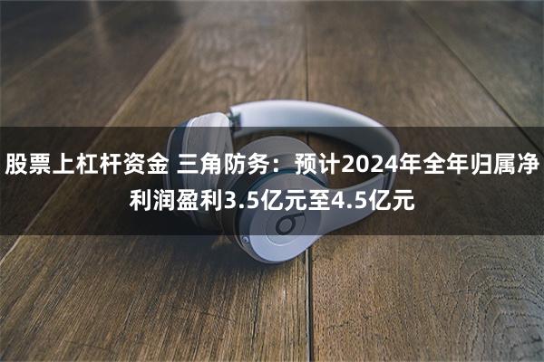 股票上杠杆资金 三角防务：预计2024年全年归属净利润盈利3.5亿元至4.5亿元