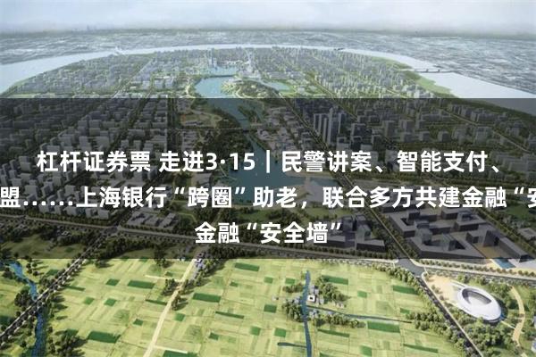 杠杆证券票 走进3·15｜民警讲案、智能支付、反诈联盟……上海银行“跨圈”助老，