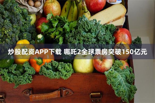 炒股配资APP下载 哪吒2全球票房突破150亿元