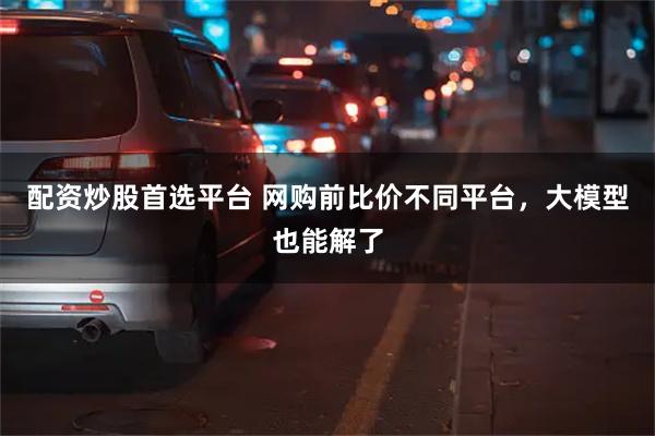 配资炒股首选平台 网购前比价不同平台，大模型也能解了