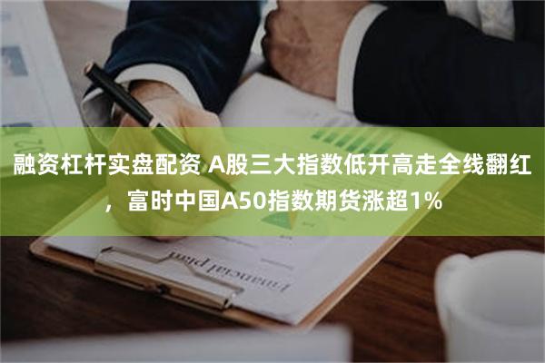 融资杠杆实盘配资 A股三大指数低开高走全线翻红，富时中国A50指数期货涨超1%
