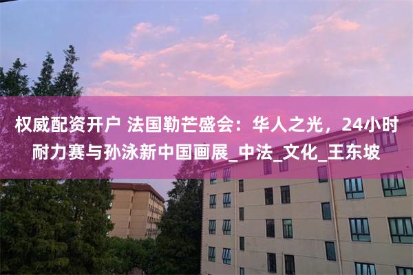 权威配资开户 法国勒芒盛会：华人之光，24小时耐力赛与孙泳新中国画展_中法_文化