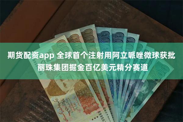 期货配资app 全球首个注射用阿立哌唑微球获批 丽珠集团掘金百亿美元精分赛道