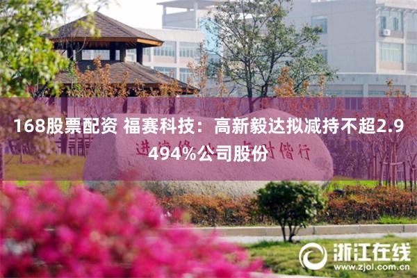 168股票配资 福赛科技：高新毅达拟减持不超2.9494%公司股份