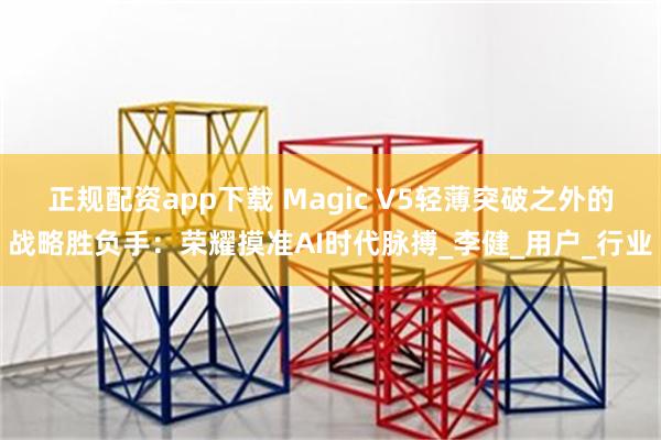 正规配资app下载 Magic V5轻薄突破之外的战略胜负手：荣耀摸准AI时代脉